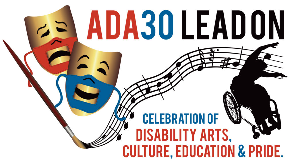 Two gold comedy and tragedy masks with red and blue accessible (lip-readable) PPE face masks show the smile of comedy and the frown of tragedy, next to a paintbrush that is creating musical staff, and silhouette of Alice Sheppard, a dancer using a wheelchair. The words “ADA30 Lead On” appear prominently at the top. At the bottom, the text continues, “Celebration of Disability Arts, Culture, Education & Pride.”